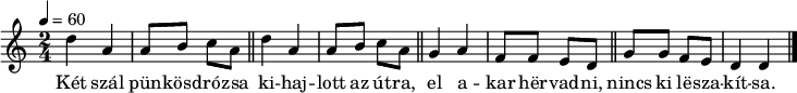 
{
   <<
   \relative c' {
      \key d \dorian
      \time 2/4
      \tempo 4 = 60
      \set Staff.midiInstrument = "electric piano 1"
      \transposition c'
        \repeat unfold 2 {
%       Két szál pünkösdrózsa kihajlott az útra
        d'4 a a8 b c a \bar "||" }
%       el akar hervadni, nincs ki leszakítsa.
        g4 a f8 f e d \bar "||" g g f e d4 d \bar "|."
      }
   \addlyrics {
        Két szál pün -- kösd -- ró -- zsa
        ki -- haj -- lott az út -- ra,
        el a -- kar hër -- vad -- ni,
        nincs ki lë -- sza -- kít -- sa.
      }
   >>
}
